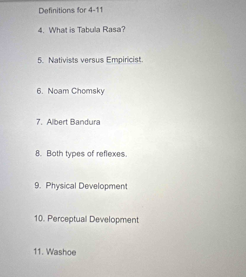 Definitions for 4-11 
4. What is Tabula Rasa? 
5. Nativists versus Empiricist. 
6. Noam Chomsky 
7. Albert Bandura 
8. Both types of reflexes. 
9. Physical Development 
10. Perceptual Development 
11. Washoe