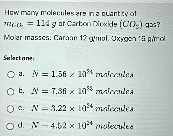 How many molecules are in a quantity of
m_CO_2=114g of Carbon Dioxide (CO_2) gas?
Molar masses: Carbon 12 g/mol, Oxygen 16 g/mol
Select one:
a. N=1.56* 10^(24) molecules
b. N=7.36* 10^(23) molecules
C. N=3.22* 10^(24) molecules
d. N=4.52* 10^(24) molecules