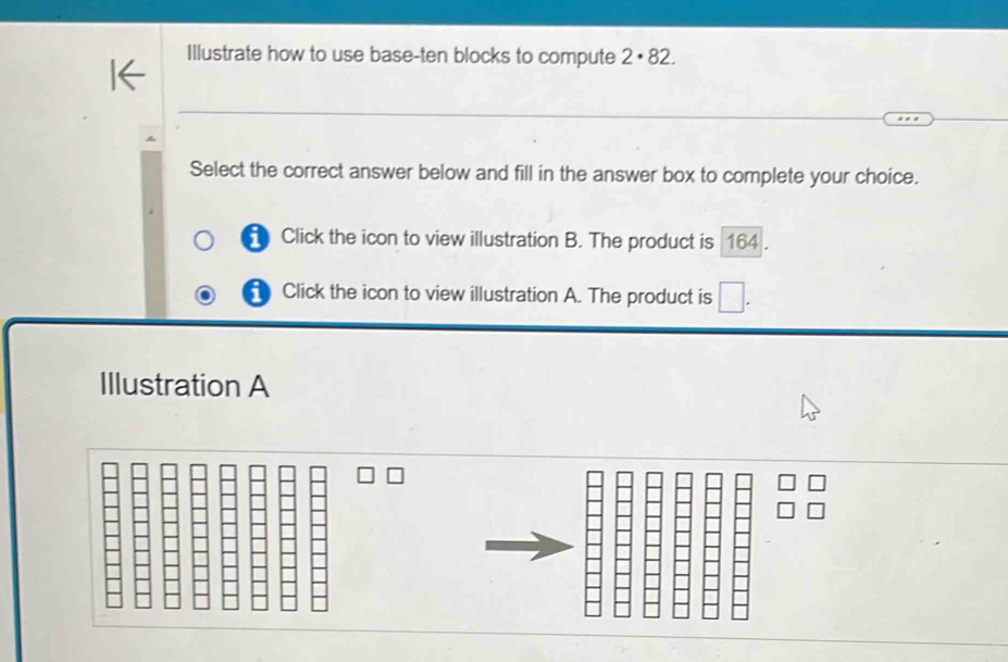 Illustrate how to use base-ten blocks to compute 2· 82. 
Select the correct answer below and fill in the answer box to complete your choice.
Click the icon to view illustration B. The product is 164.
Click the icon to view illustration A. The product is □. 
Illustration A