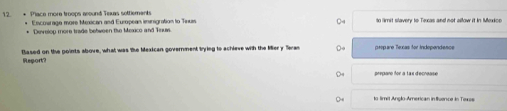 Place more troops around Texas settlements
Encourage more Mexican and European immigration to Texas to limit slavery to Texas and not allow it in Mexico
Develop more trade between the Mexico and Texas
Based on the points above, what was the Mexican government trying to achieve with the Mier y Teran prepare Texas for independence
Report?
prepare for a tax decrease
to limit Anglo American influence in Texas