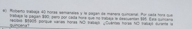 Roberto trabaja 40 horas semanales y le pagan de manera quincenal. Por cada hora que 
trabaja le pagan $90; pero por cada hora que no trabaja le descuentan $95. Esta quincena 
recibió $5905 porque varias horas NO trabajó. ¿Cuántas horas NO trabajó durante la 
quincena?