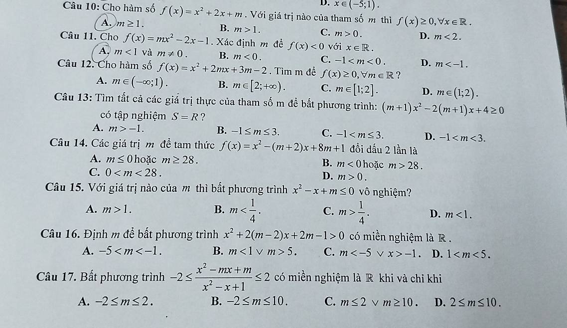 D. x∈ (-5;1).
Câu 10: Cho hàm số f(x)=x^2+2x+m. Với giá trị nào của tham số m thì f(x)≥ 0,forall x∈ R.
A. m≥ 1.
B. m>1.
C. m>0. D. m<2.
Câu 11. Cho f(x)=mx^2-2x-1 Xác định m để f(x)<0</tex> với x∈ R.
A m<1</tex> và m!= 0. B. m<0. C. -1 D. m
Câu 12. Cho hàm số f(x)=x^2+2mx+3m-2. Tìm m để f(x)≥ 0,forall m∈ R ?
A. m∈ (-∈fty ;1). B. m∈ [2;+∈fty ). C. m∈ [1;2]. D. m∈ (1;2).
Câu 13: Tìm tất cả các giá trị thực của tham số m để bất phương trình: (m+1)x^2-2(m+1)x+4≥ 0
có tập nghiệm S=R ?
A. m>-1. B. -1≤ m≤ 3. C. -1 D. -1
Câu 14. Các giá trị m để tam thức f(x)=x^2-(m+2)x+8m+1 đồi dấu 2 lần là
A. m≤ 0 hoặc m≥ 28. B. m<0</tex>  hoặc m>28.
C. 0 D. m>0.
Câu 15. Với giá trị nào của m thì bất phương trình x^2-x+m≤ 0 vô nghiệm?
A. m>1. B. m C. m> 1/4 .
D. m<1.
Câu 16. Định m để bất phương trình x^2+2(m-2)x+2m-1>0 có miền nghiệm là R .
A. -5 B. m<1vee m>5. C. m v x>-1. D. 1
Câu 17. Bất phương trình -2≤  (x^2-mx+m)/x^2-x+1 ≤ 2 có miền nghiệm là R khi và chỉ khi
A. -2≤ m≤ 2. B. -2≤ m≤ 10. C. m≤ 2 v m≥ 10. D. 2≤ m≤ 10.