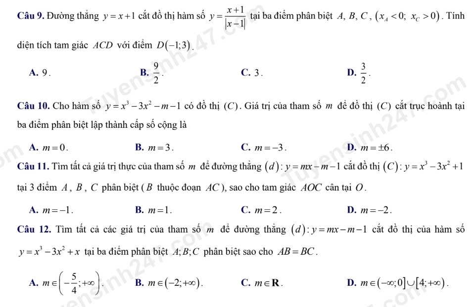 Đường thắng y=x+1 cắt đồ thị hàm số y= (x+1)/|x-1|  tại ba điểm phân biệt A, B, C , (x_A<0;x_C>0). Tính
diện tích tam giác ACD với điểm D(-1;3).
A. 9 . B.  9/2 . C. 3 . D.  3/2 . 
Câu 10. Cho hàm số y=x^3-3x^2-m-1 có đồ thị (C). Giá trị của tham số m để đồ thị (C) cắt trục hoành tại
ba điểm phân biệt lập thành cấp số cộng là
A. m=0. B. m=3. C. m=-3. D. m=± 6. 
Câu 11. Tìm tất cả giá trị thực của tham số m để đường thắng (d): y=mx-m-1 cắt đồ thị (C): y=x^3-3x^2+1
tại 3 điểm A , B , C phân biệt ( B thuộc đoạn AC ), sao cho tam giác AOC cân tại O .
B.
A. m=-1. m=1. C. m=2. D. m=-2. 
Câu 12. Tìm tất cả các giá trị của tham số m để đường thắng (đ): y=mx-m-1 cắt đồ thị của hàm số
y=x^3-3x^2+x tại ba điểm phân biệt A; B; C phân biệt sao cho AB=BC.
A. m∈ (- 5/4 ;+∈fty ). B. m∈ (-2;+∈fty ). C. m∈ R. D. m∈ (-∈fty ;0]∪ [4;+∈fty ).