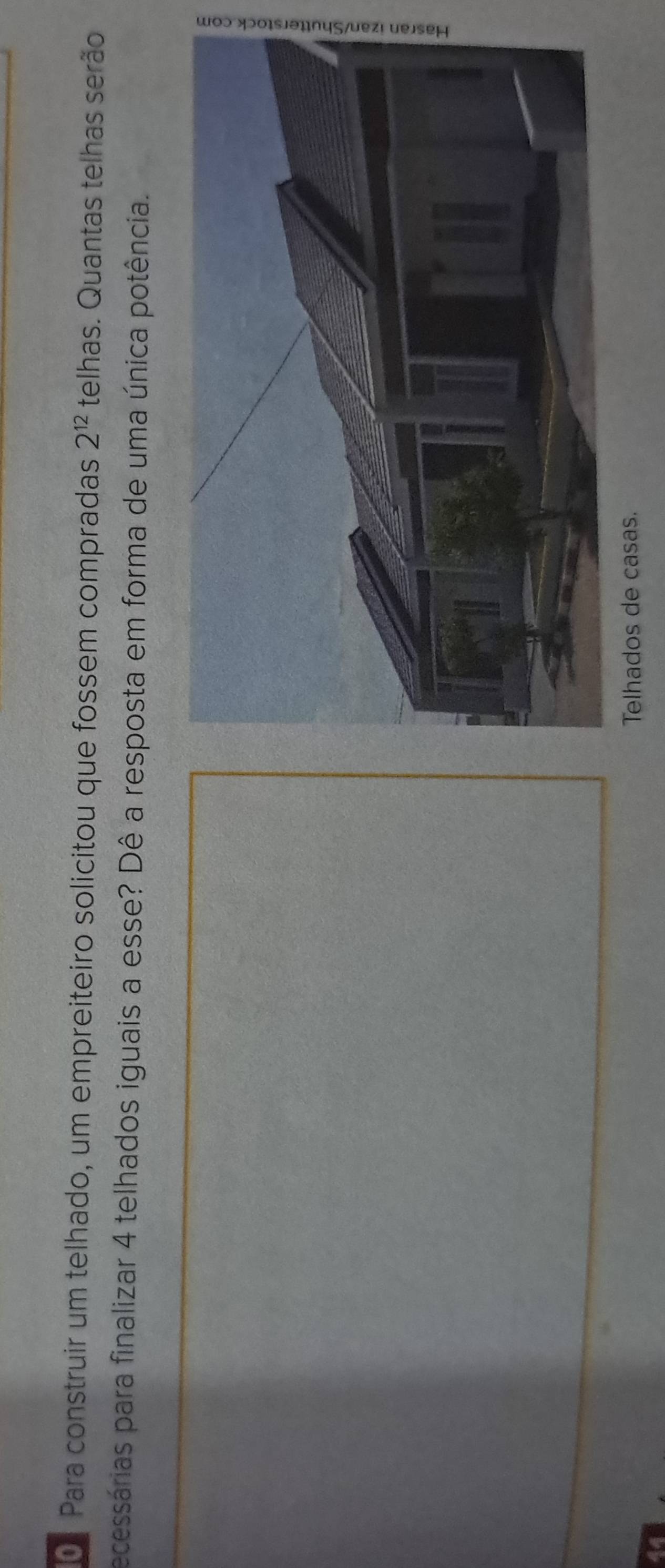 Para construir um telhado, um empreiteiro solicitou que fossem compradas 2^(12) telhas. Quantas telhas serão 
ecessárias para finalizar 4 telhados iguais a esse? Dê a resposta em forma de uma única potência. 
Telhados de casas.
44