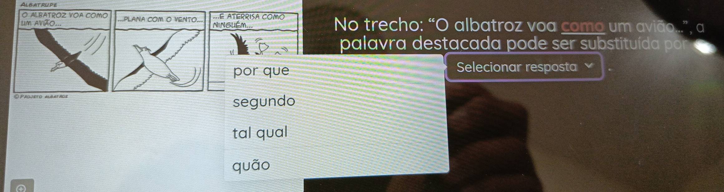 AlbatrUpe 
O ALBATRÓZ VOA COMO==E ATERRISA COMO 
Lm avião...NINGUÉM... No trecho: “O albatroz voa como um avião... 
palavra destacada pode ser substituída por 
por que 
Selecionar resposta 
© Projeto albatroz 
segundo 
tal qual 
quão
