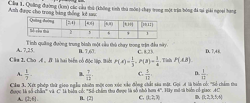 Quãng đường (km) các cầu thủ (không tính thủ môn) chạy trong một trận bóng đá tại giải ngoại hạng
Anh được cho trong bảng thống kê sau:
Tính quãng đường trung bình một cầu thủ chạy trong trận đấu này.
A. 7,25. B. 7,67. C. 8,23. D. 7,48.
Câu 2. Cho A , B là hai biến cố độc lập. Biết P(A)= 1/3 ,P(B)= 1/4 . Tính P(A.B).
A.  1/7 ·  7/12 .  5/12 .  1/12 .
B.
C.
D.
Câu 3. Xét phép thử gieo ngẫu nhiên một con xúc xắc đồng chất sáu mặt. Gọi A là biển cố: "Số chấm thu
được là số chẵn" và C là biển cố: "Số chấm thu được là số nhỏ hơn 4''. Hãy mô tả biến cổ giao: AC
A.  2;6 . B.  2 C.  1;2;3 D.  1;2;3;5;6