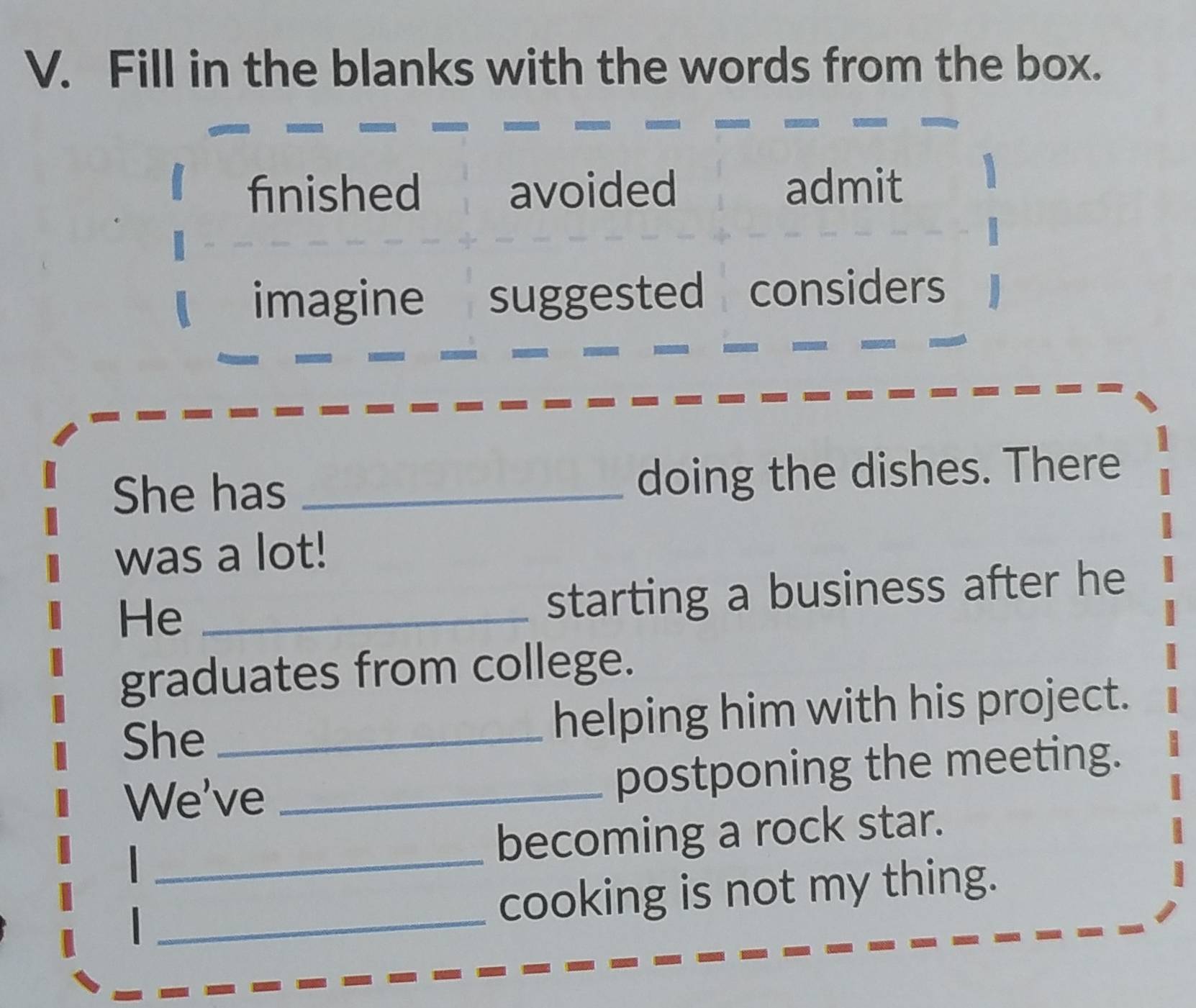 Fill in the blanks with the words from the box.
fnished avoided admit
imagine suggested considers
She has _doing the dishes. There
was a lot!
He_
starting a business after he
graduates from college.
She_ helping him with his project.
We've _postponing the meeting.
_
becoming a rock star.
_cooking is not my thing.
I