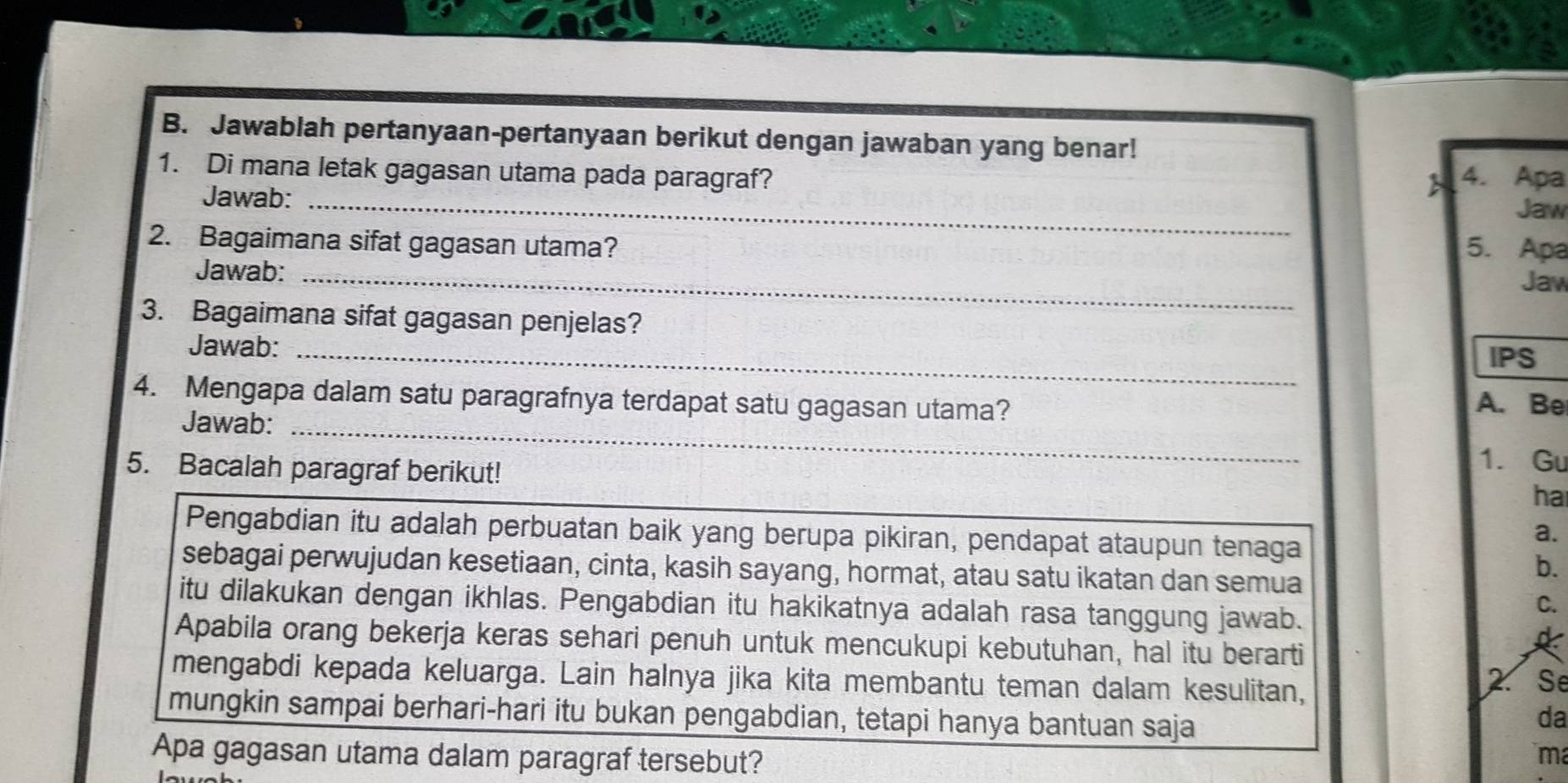 Jawablah pertanyaan-pertanyaan berikut dengan jawaban yang benar! 
1. Di mana letak gagasan utama pada paragraf? 4. Apa 
Jawab:_ 
 
Jaw 
2. Bagaimana sifat gagasan utama? 5. Apa 
Jawab:_ 
Jaw 
3. Bagaimana sifat gagasan penjelas? 
Jawab:_ 
IPS 
4. Mengapa dalam satu paragrafnya terdapat satu gagasan utama? A. Be 
Jawab:_ 
5. Bacalah paragraf berikut! 
1. Gu 
ha 
Pengabdian itu adalah perbuatan baik yang berupa pikiran, pendapat ataupun tenaga 
a. 
sebagai perwujudan kesetiaan, cinta, kasih sayang, hormat, atau satu ikatan dan semua 
b. 
itu dilakukan dengan ikhlas. Pengabdian itu hakikatnya adalah rasa tanggung jawab. 
C. 
Apabila orang bekerja keras sehari penuh untuk mencukupi kebutuhan, hal itu berarti 
mengabdi kepada keluarga. Lain halnya jika kita membantu teman dalam kesulitan, 
2 Se 
mungkin sampai berhari-hari itu bukan pengabdian, tetapi hanya bantuan saja 
da 
Apa gagasan utama dalam paragraf tersebut? 
m