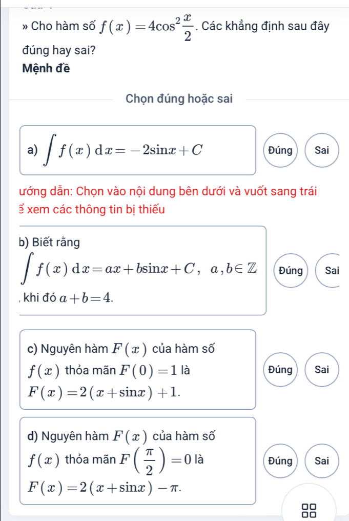 » Cho hàm số f(x)=4cos^2 x/2 . Các khẳng định sau đây 
đúng hay sai? 
Mệnh đề 
Chọn đúng hoặc sai 
a) ∈t f(x)dx=-2sin x+C Đúng Sai 
ướng dẫn: Chọn vào nội dung bên dưới và vuốt sang trái 
ể xem các thông tin bị thiếu 
b) Biết rằng
∈t f(x)dx=ax+bsin x+C, a,b∈ Z Đúng Sai 
, khi đó a+b=4. 
c) Nguyên hàm F(x) của hàm số
f(x) thỏa mãn F(0)=1 là Đúng Sai
F(x)=2(x+sin x)+1. 
d) Nguyên hàm F(x) của hàm số
f(x) thỏa mãn F( π /2 )=0 là Đúng Sai
F(x)=2(x+sin x)-π.