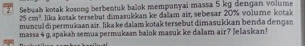 Sebuah kotak kosong berbentuk balok mempunyai massa 5 kg dengan volume
25cm^3 Jika kotak tersebut dimasukkan ke dalam air, sebesar 20% volume kotak 
muncul di permukaan air. Jika ke dalam kotak tersebut dimasukkan benda dengan 
massa 4 g,apakah semua permukaan balok masuk ke dalam air? Jelaskan! 
1015