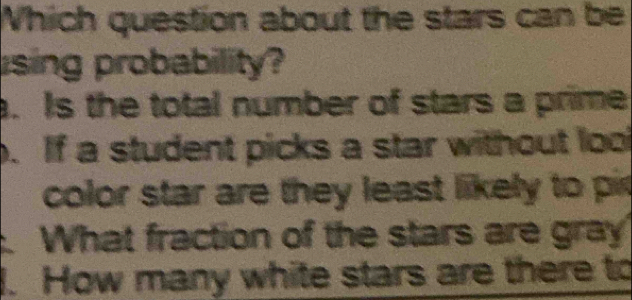 Which question about the stars can be
ising probability?. Is the total number of stars a prime. If a student picks a star without lool
color star are they least likely to pit
What fraction of the stars are gray
. How many white stars are there to