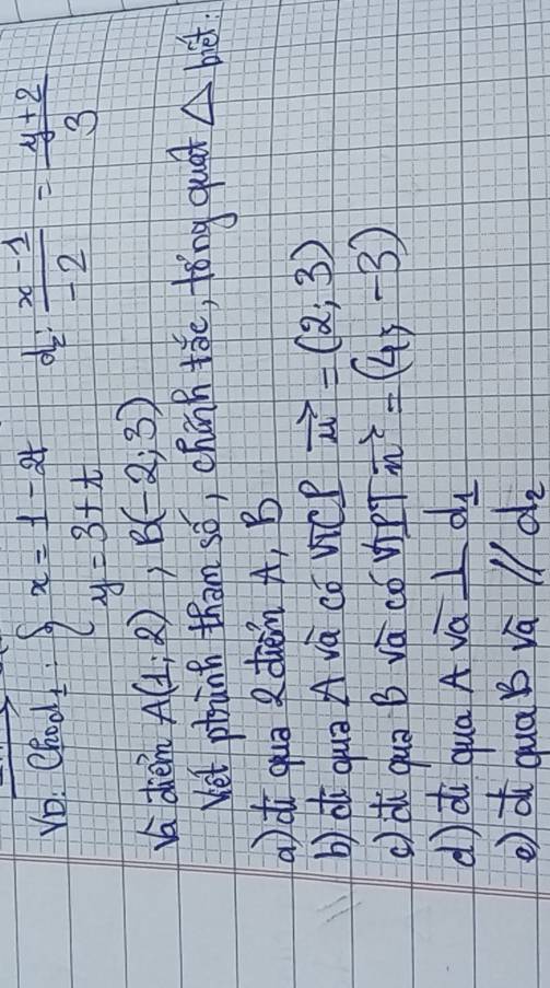 Vo. Chod beginarrayl x=1-2t y=3+tendarray.  (x-1)/-2 = (y+2)/3 
d
K diem A(1,2) B(-2;3)
Wet phanh tham só, chānn tǒc, tǒng quád △ biet :
a)di quā ?dien A, B
b) d quā A và cǒ vicP vector u=(2,3)
() ài quā B vác cóvPT i =(4,-3)
d) di qua A vá _ d_1
e di qua b vā