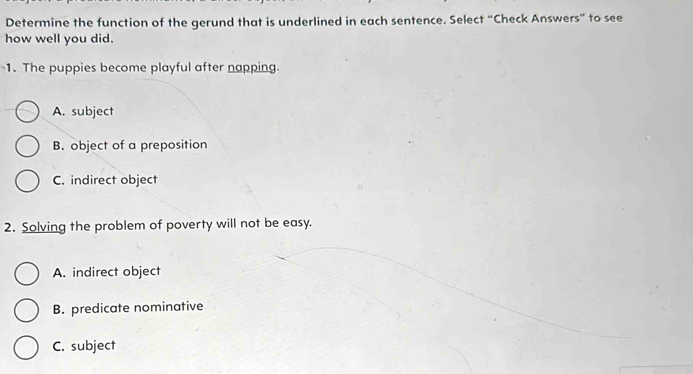 Determine the function of the gerund that is underlined in each sentence. Select “Check Answers” to see
how well you did.
1. The puppies become playful after napping.
A. subject
B. object of a preposition
C. indirect object
2. Solving the problem of poverty will not be easy.
A. indirect object
B. predicate nominative
C. subject