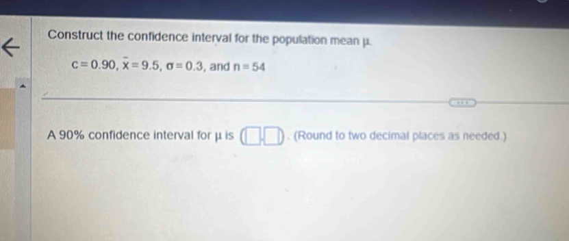 Construct the confidence interval for the population mean μ.
c=0.90, overline x=9.5, sigma =0.3 , and n=54
A 90% confidence interval forμis (□ ,□ ). (Round to two decimal places as needed.)