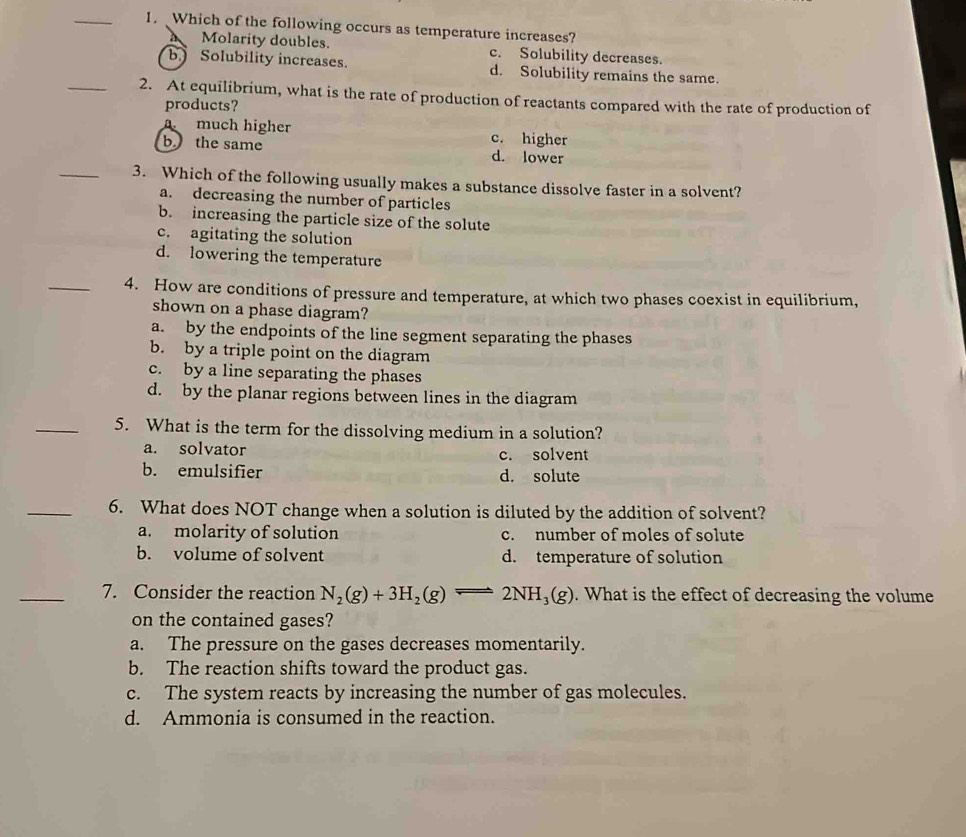 Which of the following occurs as temperature increases?
Molarity doubles. c. Solubility decreases.
b. Solubility increases. d. Solubility remains the same.
_2. At equilibrium, what is the rate of production of reactants compared with the rate of production of
products?
a much higher c. higher
b the same d. lower
_3. Which of the following usually makes a substance dissolve faster in a solvent?
a. decreasing the number of particles
b. increasing the particle size of the solute
c. agitating the solution
d. lowering the temperature
_4. How are conditions of pressure and temperature, at which two phases coexist in equilibrium,
shown on a phase diagram?
a. by the endpoints of the line segment separating the phases
b. by a triple point on the diagram
c. by a line separating the phases
d. by the planar regions between lines in the diagram
_5. What is the term for the dissolving medium in a solution?
a. solvator c. solvent
b. emulsifier d. solute
_6. What does NOT change when a solution is diluted by the addition of solvent?
a. molarity of solution c. number of moles of solute
b. volume of solvent d. temperature of solution
_7. Consider the reaction N_2(g)+3H_2(g)leftharpoons 2NH_3(g). What is the effect of decreasing the volume
on the contained gases?
a. The pressure on the gases decreases momentarily.
b. The reaction shifts toward the product gas.
c. The system reacts by increasing the number of gas molecules.
d. Ammonia is consumed in the reaction.