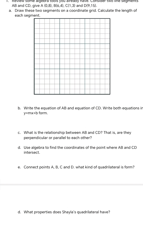 Review some algebra tools you already have. Consider two line segments
AB and CD, give A(0,8), B(6,4), C(1,3) and D(9,15). 
a. Draw these two segments on a coordinate grid. Calculate the length of 
b. Write the equation of AB and equation of CD. Write both equations in
y=mx+b form. 
c. What is the relationship between AB and CD? That is, are they 
perpendicular or parallel to each other? 
d. Use algebra to find the coordinates of the point where AB and CD
intersect. 
e. Connect points A, B, C and D. what kind of quadrilateral is form? 
d. What properties does Shayla's quadrilateral have?