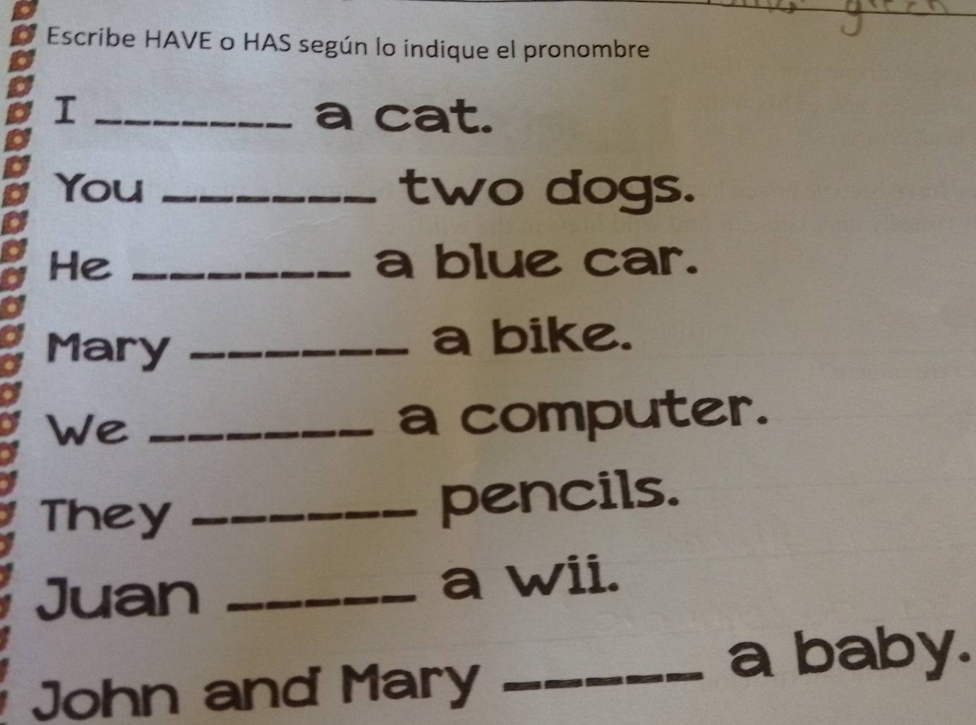 Escribe HAVE o HAS según lo indique el pronombre 
I _a cat. 
You _two dogs. 
He _a blue car. 
Mary_ 
a bike. 
We_ 
a computer. 
They_ 
pencils. 
Juan _a wii. 
John and Mary_ 
a baby.