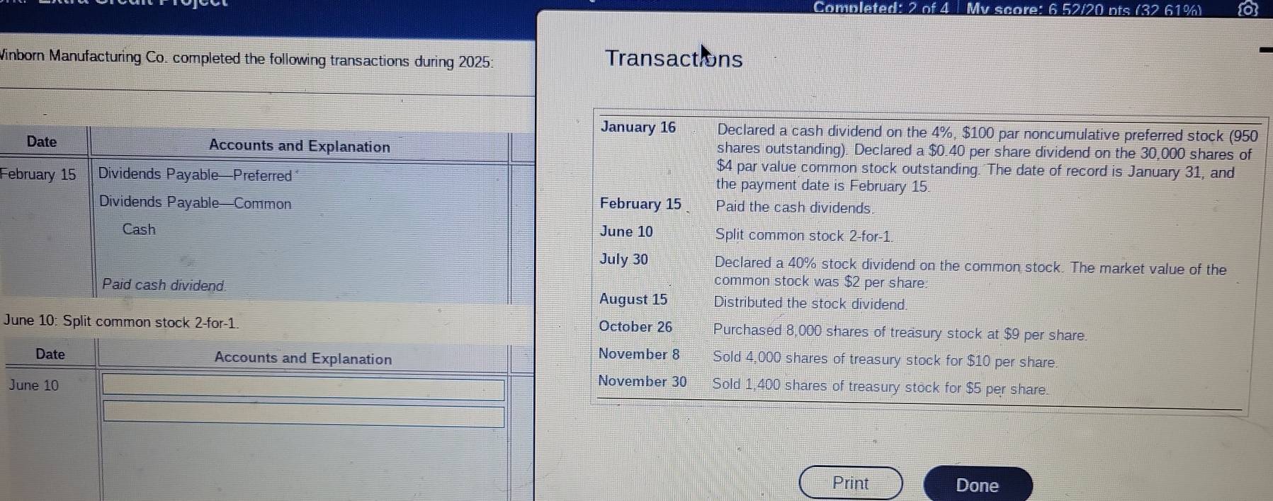 Completer y score: 6 52/20 nts (32 61%) 
Winborn Manufacturing Co. completed the following transactions during 2025: Transactions 
January 16 Declared a cash dividend on the 4%, $100 par noncumulative preferred stock (950
shares outstanding). Declared a $0.40 per share dividend on the 30,000 shares of
$4 par value common stock outstanding. The date of record is January 31, and 
Fthe payment date is February 15. 
February 15 Paid the cash dividends. 
June 10 Split common stock 2-for -1. 
July 30 Declared a 40% stock dividend on the common stock. The market value of the 
common stock was $2 per share: 
August 15 Distributed the stock dividend 
October 26
June 10: Split common stock 2-for-1. Purchased 8,000 shares of treasury stock at $9 per share 
Date Accounts and Explanation November 8 Sold 4,000 shares of treasury stock for $10 per share. 
November 30
June 10 Sold 1,400 shares of treasury stock for $5 per share. 
Print Done