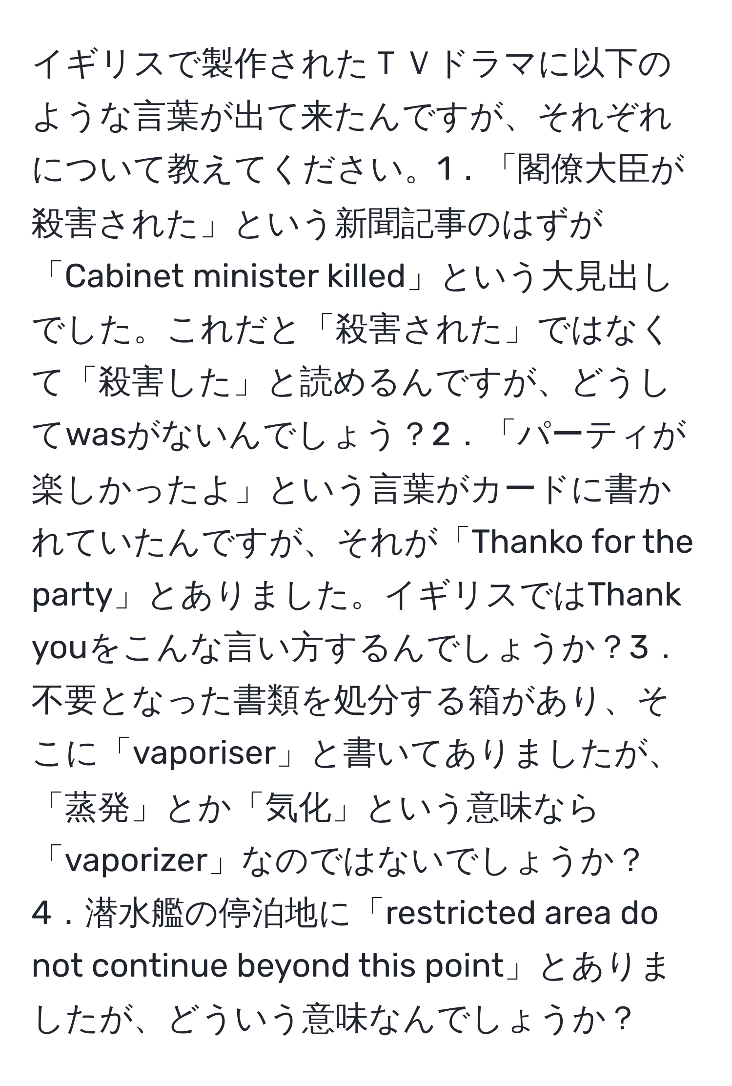 イギリスで製作されたＴＶドラマに以下のような言葉が出て来たんですが、それぞれについて教えてください。1．「閣僚大臣が殺害された」という新聞記事のはずが「Cabinet minister killed」という大見出しでした。これだと「殺害された」ではなくて「殺害した」と読めるんですが、どうしてwasがないんでしょう？2．「パーティが楽しかったよ」という言葉がカードに書かれていたんですが、それが「Thanko for the party」とありました。イギリスではThank youをこんな言い方するんでしょうか？3．不要となった書類を処分する箱があり、そこに「vaporiser」と書いてありましたが、「蒸発」とか「気化」という意味なら「vaporizer」なのではないでしょうか？4．潜水艦の停泊地に「restricted area do not continue beyond this point」とありましたが、どういう意味なんでしょうか？