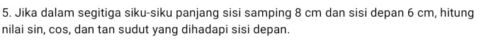 Jika dalam segitiga siku-siku panjang sisi samping 8 cm dan sisi depan 6 cm, hitung 
nilai sin, cos, dan tan sudut yang dihadapi sisi depan.