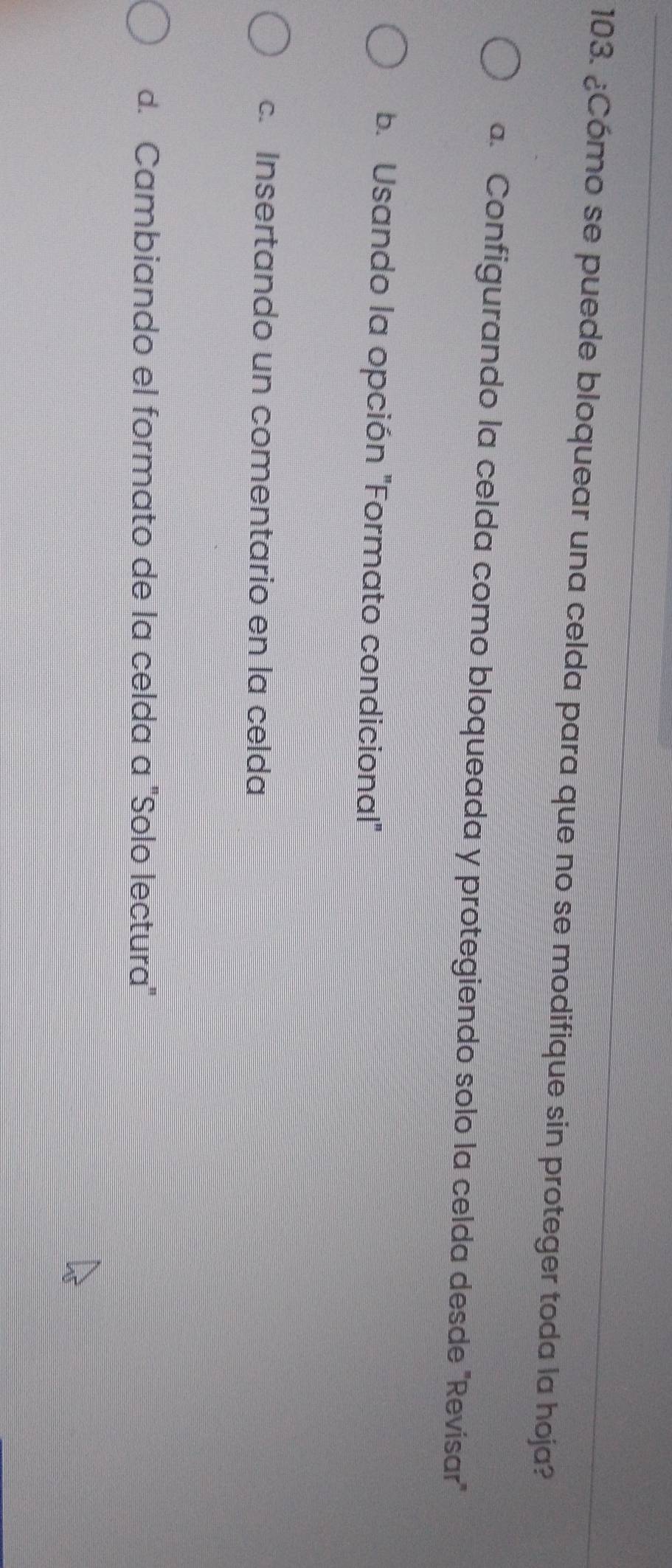 ¿Cómo se puede bloquear una celda para que no se modifique sin proteger toda la hoja?
a. Configurando la celda como bloqueada y protegiendo solo la celda desde 'Revísar'
b. Usando la opción "Formato condicional"
c. Insertando un comentario en la celda
d. Cambiando el formato de la celda a "Solo lectura"