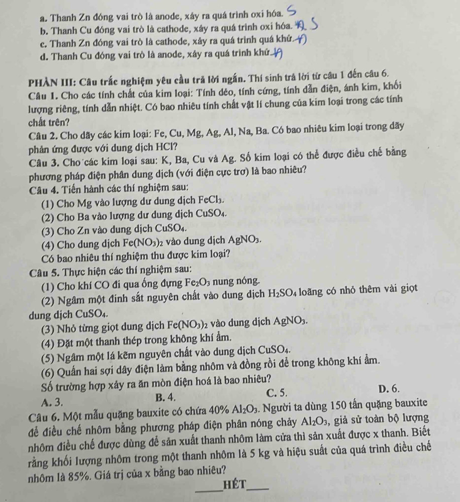 a. Thanh Zn đóng vai trò là anode, xảy ra quá trình oxi hóa.
b. Thanh Cu đóng vai trò là cathode, xây ra quá trình oxi hóa.
c. Thanh Zn đóng vai trò là cathode, xây ra quá trình quá khử.
d. Thanh Cu đóng vai trò là anode, xây ra quá trình khứ.
PHÀN III: Câu trắc nghiệm yêu cầu trả lời ngắn. Thí sinh trả lời từ câu 1 đến câu 6.
Câu 1. Cho các tính chất của kim loại: Tính dẻo, tính cứng, tính dẫn điện, ánh kim, khối
lượng riêng, tính dẫn nhiệt. Có bao nhiêu tính chất vật lí chung của kim loại trong các tính
chất trên?
Câu 2. Cho dãy các kim loại: Fe, Cu, Mg, Ag, Al, Na, Ba. Có bao nhiêu kim loại trong dãy
phản ứng được với dung dịch HCl?
Câu 3. Cho các kim loại sau: K, Ba, Cu và Ag. Số kim loại có thể được điều chế bằng
phương pháp điện phân dung dịch (với điện cực trơ) là bao nhiêu?
Câu 4. Tiến hành các thí nghiệm sau:
(1) Cho Mg vào lượng dư dung dịch FeCl_3.
(2) Cho Ba vào lượng dư dung dịch CuSO_4.
(3) Cho Zn vào dung dịch Cu CuSO_4.
(4) Cho dung djch Fe(NO_3)_2 2 vào dung dịch AgNO_3.
Có bao nhiêu thí nghiệm thu được kim loại?
Câu 5. Thực hiện các thí nghiệm sau:
(1) Cho khí CO đi qua ống đựng Fe_2O_3 nung nóng.
(2) Ngâm một đinh sắt nguyên chất vào dung dịch H_2SO_4 loãng có nhỏ thêm vài giọt
dung djch CuSO₄.
(3) Nhỏ từng giọt dung dịch Fe(NO_3)_2 vào dung dịch AgNO_3.
(4) Đặt một thanh thép trong không khí ẩm.
(5) Ngâm một lá kẽm nguyên chất vào dung dịch CuSO_4.
(6) Quấn hai sợi dây điện làm bằng nhôm và đồng rồi đề trong không khí ẩm.
Số trường hợp xảy ra ăn mòn điện hoá là bao nhiêu?
A. 3.
B. 4. C. 5.
D. 6.
Câu 6. Một mẫu quặng bauxite có chứa 40% Al_2O_3. Người ta dùng 150 tấn quặng bauxite
để điều chế nhôm bằng phương pháp điện phân nóng chảy Al_2O_3 , giả sử toàn bộ lượng
nhôm điều chế được dùng để sản xuất thanh nhôm làm cửa thì sản xuất được x thanh. Biết
rằng khối lượng nhôm trong một thanh nhôm là 5 kg và hiệu suất của quá trình điều chế
nhôm là 85%. Giá trị của x bằng bao nhiêu?
_
hét_