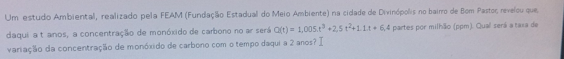 Um estudo Ambiental, realizado pela FEAM (Fundação Estadual do Meio Ambiente) na cidade de Divinópolis no bairro de Bom Pastor, revelou que 
daqui a t anos, a concentração de monóxido de carbono no ar será Q(t)=1,005.t^3+2,5t^2+1.1.t+6, 1,4 partes por milhão (ppm). Qual será a taxa de 
variação da concentração de monóxido de carbono com o tempo daqui a 2 anos? I