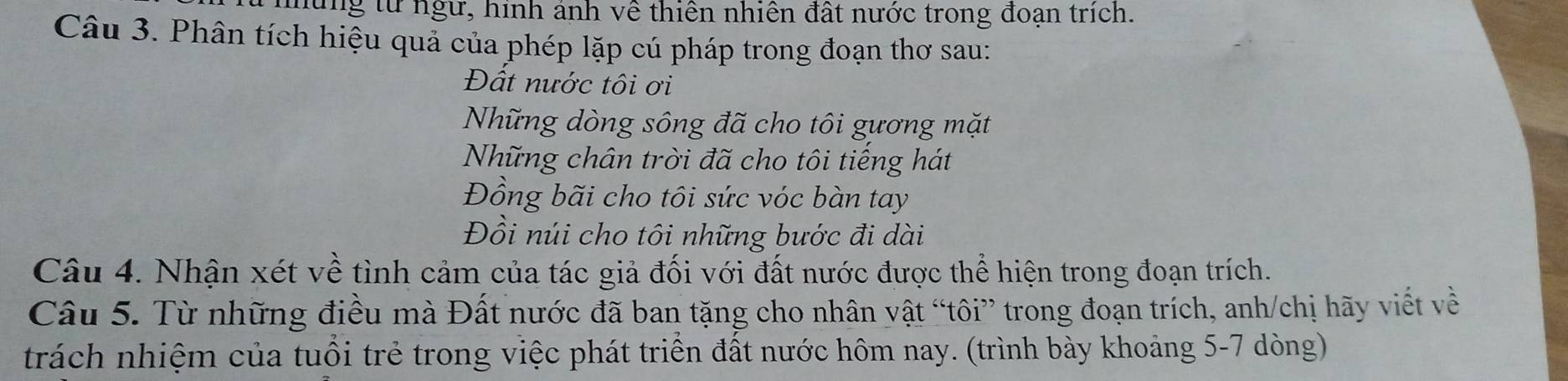 lng từ ngư, hình ảnh về thiên nhiên đất nước trong đoạn trích. 
Câu 3. Phân tích hiệu quả của phép lặp cú pháp trong đoạn thơ sau: 
Đất nước tôi ơi 
Những dòng sông đã cho tôi gương mặt 
Những chân trời đã cho tôi tiếng hát 
Đồng bãi cho tôi sức vóc bàn tay 
Đồi núi cho tôi những bước đi dài 
Câu 4. Nhận xét về tình cảm của tác giả đối với đất nước được thể hiện trong đoạn trích. 
Câu 5. Từ những điều mà Đất nước đã ban tặng cho nhân vật “tôi” trong đoạn trích, anh/chị hãy viết về 
trách nhiệm của tuổi trẻ trong việc phát triển đất nước hôm nay. (trình bày khoảng 5-7 dòng)