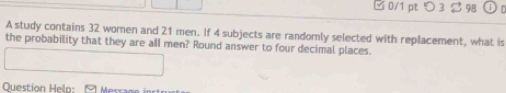 □ 0/1 pt つ 3 $ 98 
A study contains 32 women and 21 men. If 4 subjects are randomly selected with replacement, what is 
the probability that they are all men? Round answer to four decimal places. 
Question Help: