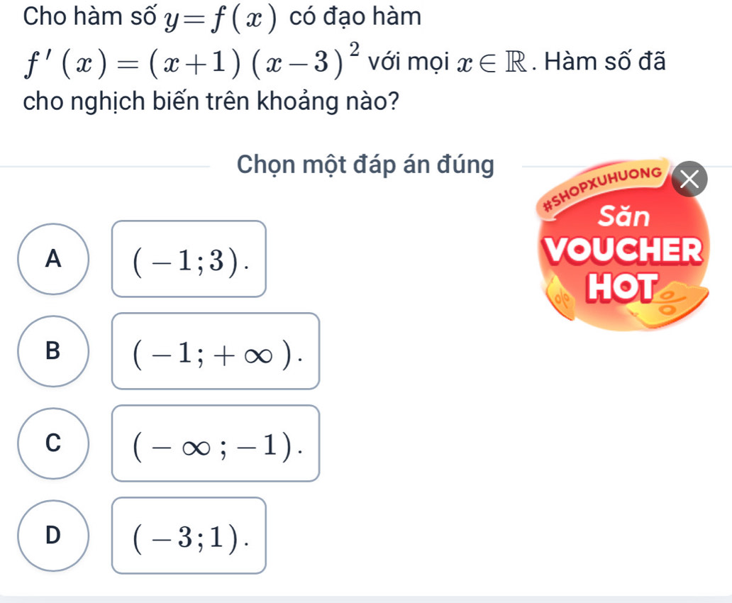 Cho hàm số y=f(x) có đạo hàm
f'(x)=(x+1)(x-3)^2 với mọi x∈ R. Hàm số đã
cho nghịch biến trên khoảng nào?
Chọn một đáp án đúng
#SHOPXUHUONG
Săn
A (-1;3). 
VOUCHER
HOT
B (-1;+∈fty ).
C (-∈fty ;-1).
D (-3;1).