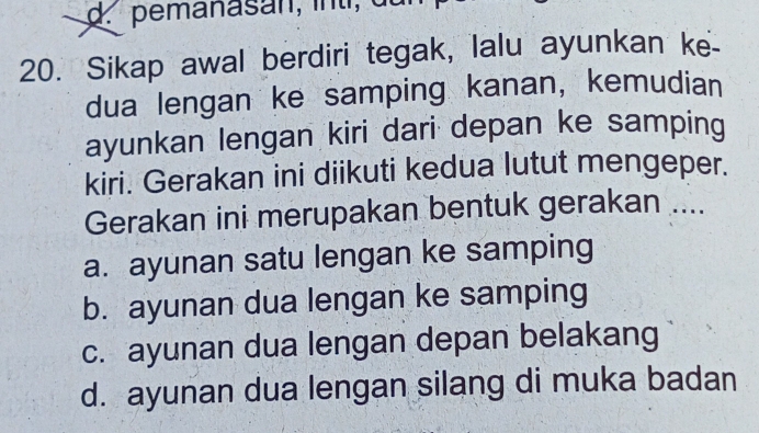 pemanas an , i t de
20. Sikap awal berdiri tegak, lalu ayunkan ke-
dua lengan ke samping kanan, kemudian
ayunkan lengan kiri dari depan ke samping
kiri. Gerakan ini diikuti kedua lutut mengeper.
Gerakan ini merupakan bentuk gerakan ....
a. ayunan satu lengan ke samping
b. ayunan dua lengan ke samping
c. ayunan dua lengan depan belakang
d. ayunan dua lengan silang di muka badan