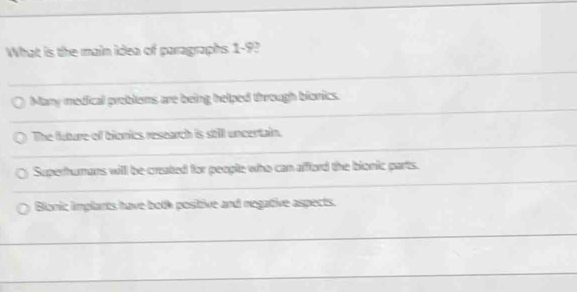 What is the main idea of paragraphs 1-9?
Many medical problems are being helped through bionics.
The future of bionics research is still uncertain.
Superhumans will be created for people who can afford the bionic parts.
Bionic implants have both positive and negative aspects.