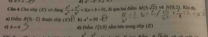 a=2
d) a^2-b^2=2
Câu 4. Cho elip (E) có dạng  x^2/a^2 + y^2/b^2 =1(a>b>0) , đi qua hai điểm M(5;sqrt(2)) và N(0;2). Khi đó:
a) Điểm B(0;-2) thuộc elip (E) b) a^2=50
c) b=4 d) Điểm I(1;0) nằm bên trong elip (E)
x^2y^2