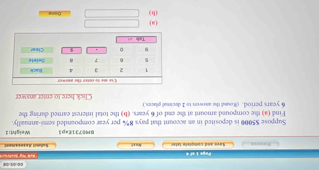 00:05:08
Page 1 of 4  Ak M y Ist 
Previous Save and complete later Next Submit Assessment
BM0731Exp1 Weight:1
Suppose $5000 is deposited in an account that pays 8% per year compounded semi-annually.
Find (a) the compound amount at the end of 6 years. (b) the total interest earned during the
6 years period. (Round the answers to 2 decimal places.)
Click here to enter answer
(a)
(b) Done