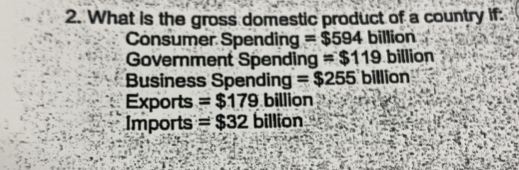 What is the gross domestic product of a country if:
Consumer Spending =$594 billion
Government Spending =$119 billion
Business Spending =$255 billion
Exports =$179 billion
Imports =$32 billion