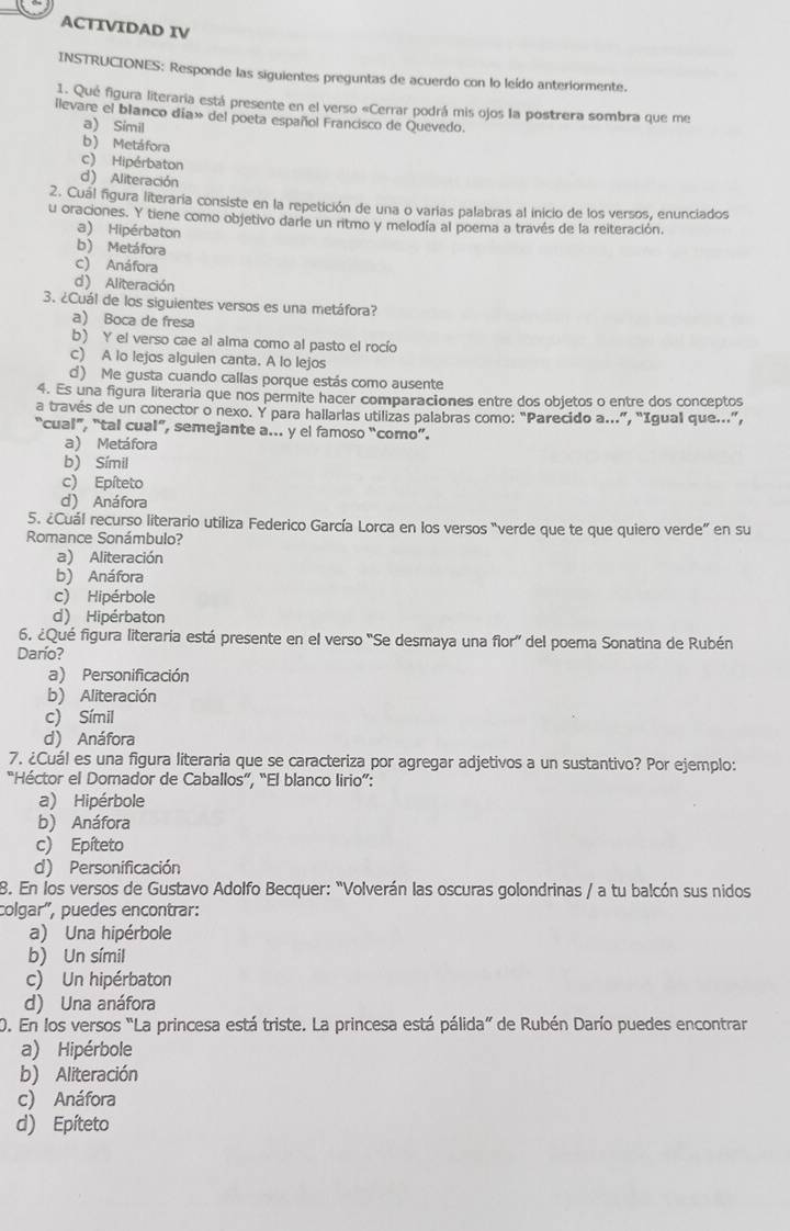 ACTIVIDAD IV
INSTRUCIONES: Responde las siguientes preguntas de acuerdo con lo leído anteriormente.
1. Qué figura literaria está presente en el verso «Cerrar podrá mis ojos la postrera sombra que me
llevare el blanco día» del poeta español Francisco de Quevedo.
a) Símil
b) Metáfora
c) Hipérbaton
d) Aliteración
2. Cuál figura literaria consiste en la repetición de una o varias palabras al inicio de los versos, enunciados
u oraciones. Y tiene como objetivo darle un ritmo y melodía al poema a través de la reiteración.
a) Hipérbaton
b) Metáfora
c) Anáfora
d) Aliteración
3. ¿Cuál de los siguientes versos es una metáfora?
a) Boca de fresa
b) Y el verso cae al alma como al pasto el rocío
c) A lo lejos alguien canta. A lo lejos
c) Me gusta cuando callas porque estás como ausente
4. Es una figura literaria que nos permite hacer comparaciones entre dos objetos o entre dos conceptos
a través de un conector o nexo. Y para hallarlas utilizas palabras como: “Parecido a...”, “Igual que...”,
“cual”, "tal cual”, semejante a... y el famoso “como”.
a) Metáfora
b) Símil
c) Epíteto
d) Anáfora
5. ¿Cuál recurso literario utiliza Federico García Lorca en los versos “verde que te que quiero verde” en su
Romance Sonámbulo?
a) Aliteración
b) Anáfora
c) Hipérbole
d) Hipérbaton
6. ¿Qué figura literaria está presente en el verso 'Se desmaya una flor' del poema Sonatina de Rubén
Darío?
a) Personificación
b) Aliteración
c) Símil
d) Anáfora
7. ¿Cuál es una figura literaria que se caracteriza por agregar adjetivos a un sustantivo? Por ejemplo:
“Héctor el Domador de Caballos”, “El blanco lirio”:
a) Hipérbole
b) Anáfora
c) Epíteto
d) Personificación
8. En los versos de Gustavo Adolfo Becquer: "Volverán las oscuras golondrinas / a tu balcón sus nidos
colgar", puedes encontrar:
a) Una hipérbole
b) Un símil
c) Un hipérbaton
d) Una anáfora
0. En los versos "La princesa está triste. La princesa está pálida” de Rubén Darío puedes encontrar
a) Hipérbole
b) Aliteración
c) Anáfora
d) Epíteto