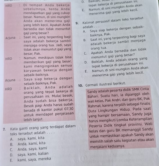 tepat bekerja di perusahaan ini.
HRD Di tempat Anda bekerja D. Baiklan, And 
sebelumnya, tentu Anda E. Namun, di sini mungkin Anda akan
mendapatkan gaji yang cukup menerima gaji yang lebih kecil.
besar. Namun, di sini mungkin
9. Kalimat persuasif dalam teks tersebut
Anda akan menerima gaji
yang lebih kecil. Apakah Anda adalah  . . .
bersedia dan tidak menuntut
gaji yang besar?
A. Saya siap bekerja dengan sebaik-
Arjuna  Saat ini, yang terpenting bagi baiknya, Pak.
saya adalah bekerja sambil B. Saat ini, yang terpenting bagi saya
menjaga orang tua. Jadi, saya adalah bekerja sambil menjaga
tidak akan menuntut gaji yang orang tua.
besar, Pak.
C. Apakah Anda bersedia dan tidak
HRD Namun, meskipun tidak bisa menuntut gaji yang besar?
memberikan gaji yang besar,
kami menginginkan semua D. Baiklah, Anda adalah orang yang
tepat bekerja di perusahaan ini.
karyawan bekerja dengan E. Namun, di sini mungkin Anda akan
sebaik-baiknya.
Arjuna Saya siap bekerja dengan menerima gaji yang lebih kecil.
sebaik-baiknya, Pak.
HRD Baiklah, Anda adalah 10. Cermati ilustrasi berikut.
orang yang tepat bekerja di
perusahaan ini. Mulai besok, Sandy adalah peserta didik SMK Cinta
Anda sudah bisa bekerja. Bahari. Suatu hari, ia dipanggil oleh
Besok pagi Anda harus sudah wali kelas, Pak Andri, dan guru BK, Pak
berada di kantor pukul 07.30 Rahmat, karena terpilih sebagai finalis
untuk mendapat penjelasan Duta Lingkungan Hidup. Pada saat
lebih lanjut. yang hampir bersamaan, Sandy juga
harus mengikuti Lomba Keterampilan
7. Kata ganti orang yang terdapat dalam Peserta Didik tingkat provinsi. Wali
teks tersebut adalah . . . . kelas dan guru BK memanggil Sandy
A. saya, kami, kita untuk memastikan apakah Sandy akan
B. Anda, kami, kita memilih salah satu kegiatan atau akan
C. Anda, saya, kami menjalani keduanya.
D. saya, kami, kalian
E. kami, saya, mereka