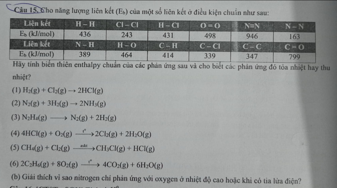 Câu 15, Cho năng lượng liên kết (Eỳ) của một số liên kết ở điều kiện chuẩn như sau:
enthalpy chuẩn của các phản ứng sau và cho biết các phản ứng đó tỏa nhiệt hay thu
nhiệt?
(1) H_2(g)+Cl_2(g)to 2HCl(g)
(2) N_2(g)+3H_2(g)to 2NH_3(g)
(3) N_2H_4(g)to N_2(g)+2H_2(g)
(4) 4HCl(g)+O_2(g)xrightarrow f°2Cl_2(g)+2H_2O(g)
(5) CH_4(g)+Cl_2(g)xrightarrow asktCH_3Cl(g)+HCl(g)
(6) 2C_2H_6(g)+8O_2(g)xrightarrow t°4CO_2(g)+6H_2O(g)
(b) Giải thích vì sao nitrogen chỉ phản ứng với oxygen ở nhiệt độ cao hoặc khi có tia lửa điện?