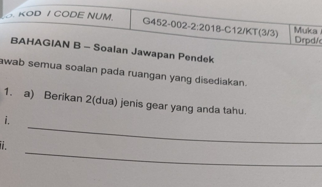 KOD / CODE NUM. 
G452-002-2:2018-C12/KT(3/3) Muka 
Drpd/c 
BAHAGIAN B - Soalan Jawapan Pendek 
awab semua soalan pada ruangan yang disediakan. 
1. a) Berikan 2 (dua) jenis gear yang anda tahu. 
_ 
i. 
_ 
ii.