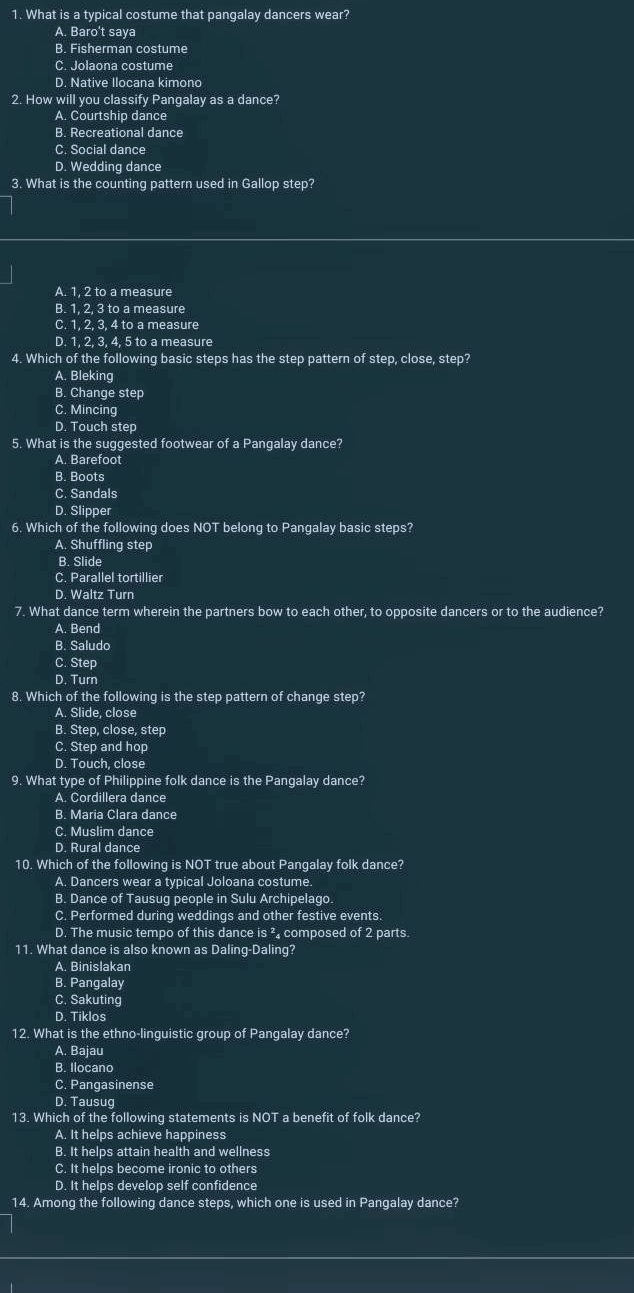 What is a typical costume that pangalay dancers wear?
A. Baro't saya
B. Fisherman costume
C. Jolaona costume
D. Native Ilocana kimono
2. How will you classify Pangalay as a dance?
A. Courtship dance
B. Recreational dance
C. Social dance
D. Wedding dance
3. What is the counting pattern used in Gallop step?
A. 1, 2 to a measure
B. 1, 2, 3 to a measure
C. 1, 2, 3, 4 to a measure
D. 1, 2, 3, 4, 5 to a measure
4. Which of the following basic steps has the step pattern of step, close, step?
A. Bleking
B. Change step
C. Mincing
D. Touch step
5. What is the suggested footwear of a Pangalay dance?
A. Barefoot
B. Boots
C. Sandals
D. Slipper
6. Which of the following does NOT belong to Pangalay basic steps?
A. Shuffling step
B. Slide
C. Parallel tortillier
D. Waltz Turn
7. What dance term wherein the partners bow to each other, to opposite dancers or to the audience?
A. Bend
B. Saludo
C. Step
D. Turn
8. Which of the following is the step pattern of change step?
A. Slide, close
B. Step, close, step
C. Step and hop
D. Touch, close
9. What type of Philippine folk dance is the Pangalay dance?
A. Cordillera dance
B. Maria Clara dance
C. Muslim dance
D. Rural dance
10. Which of the following is NOT true about Pangalay folk dance?
A. Dancers wear a typical Joloana costume
B. Dance of Tausug people in Sulu Archipelago.
C. Performed during weddings and other festive events.
D. The music tempo of this dance is ² composed of 2 parts.
11. What dance is also known as Daling-Daling?
A. Binislakan
B. Pangalay
C. Sakuting
D. Tiklos
12. What is the ethno-linguistic group of Pangalay dance?
A. Bajau
B. Ilocano
C. Pangasinense
D. Tausug
13. Which of the following statements is NOT a benefit of folk dance?
A. It helps achieve happiness
B. It helps attain health and wellness
C. It helps become ironic to others
D. It helps develop self confidence
14. Among the following dance steps, which one is used in Pangalay dance?