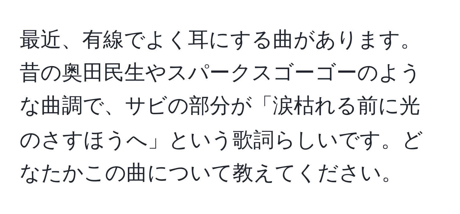 最近、有線でよく耳にする曲があります。昔の奥田民生やスパークスゴーゴーのような曲調で、サビの部分が「涙枯れる前に光のさすほうへ」という歌詞らしいです。どなたかこの曲について教えてください。