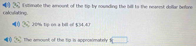 Estimate the amount of the tip by rounding the bill to the nearest dollar before 
calculating .
20% tip on a bill of $34.47
) The amount of the tip is approximately □