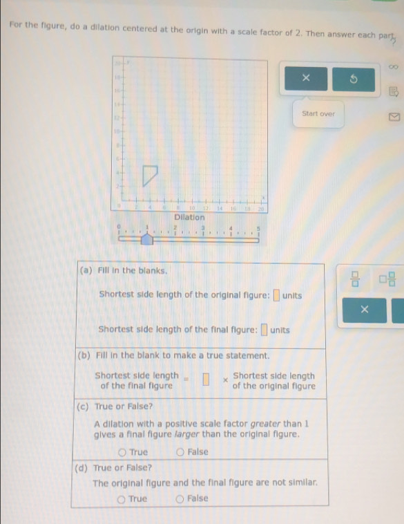 For the figure, do a dilation centered at the origin with a scale factor of 2. Then answer each part
×
Start over
1
(a) Fill in the blanks.
 □ /□   □  □ /□  
Shortest side length of the original figure: □ units
×
Shortest side length of the final figure: □ units
(b) Fill in the blank to make a true statement.
Shortest side length + Shortest side length
of the final figure of the original figure
(c) True or False?
A dilation with a positive scale factor greater than 1
gives a final figure larger than the original figure.
True False
(d) True or False?
The original figure and the final figure are not similar.
True False