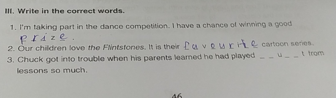 Write in the correct words. 
1. I'm taking part in the dance competition. I have a chance of winning a good 
. 
2. Our children love the Flintstones. It is their cartoon series. 
3. Chuck got into trouble when his parents learned he had played _u _t from 
lessons so much. 
46