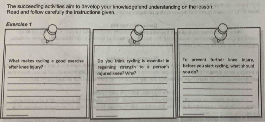 The succeeding activities aim to develop your knowledge and understanding on the lesson. 
Read and follow carefully the instructions given. 
Exercise 1 
What makes cycling a good exercise Do you think cycling is essential in To prevent further knee injury, 
after knee injury? regaining strength to a person's before you start cycling, what should 
_ 
_ 
injured knee? Why? you do?_ 
__ 
_ 
__ 
_ 
_ 
_ 
_ 
__ 
_ 
__ 
_ 
_ 
_ 
_