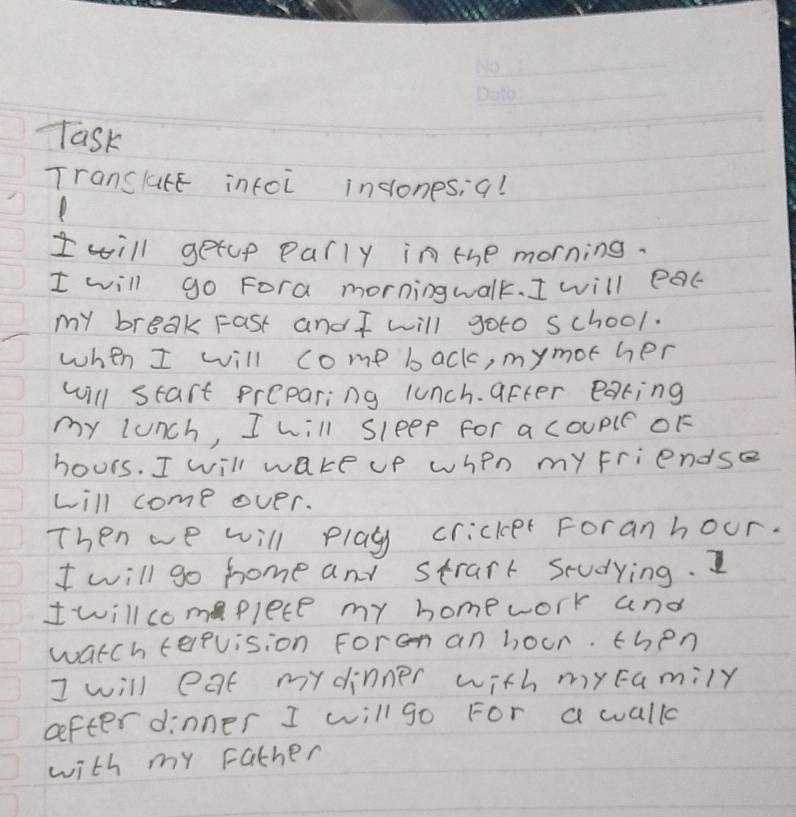 Task 
Translure infoi inconesi 9! 
I will getup parly in the morning. 
I will go Fora morningwalk. I will eac 
my breakFast and I will goto school. 
when I will come back, mymot her 
will start preparing lunch. after earing 
my lunch, I will sleep For a coupl OF 
hours. I will wake up when my Friendse 
will come over. 
Then we will play cricker Foranhour. 
I will go home and strart studying. I 
Iwillcomplete my homework and 
watch terevision Foran an hour. then 
I will eat mydinner with mycamily 
cefter dinner I will go For a walk 
with my rather