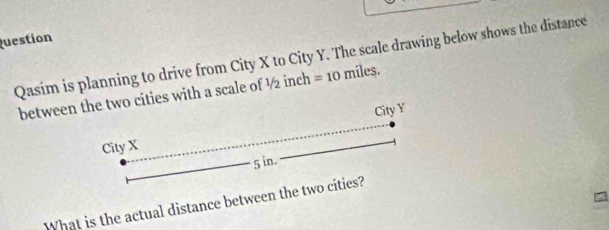 Question 
Qasim is planning to drive from City X to City Y. The scale drawing below shows the distance 
betweewith a scale of ½ inch =1 o miles. 
What is the actual distance between the