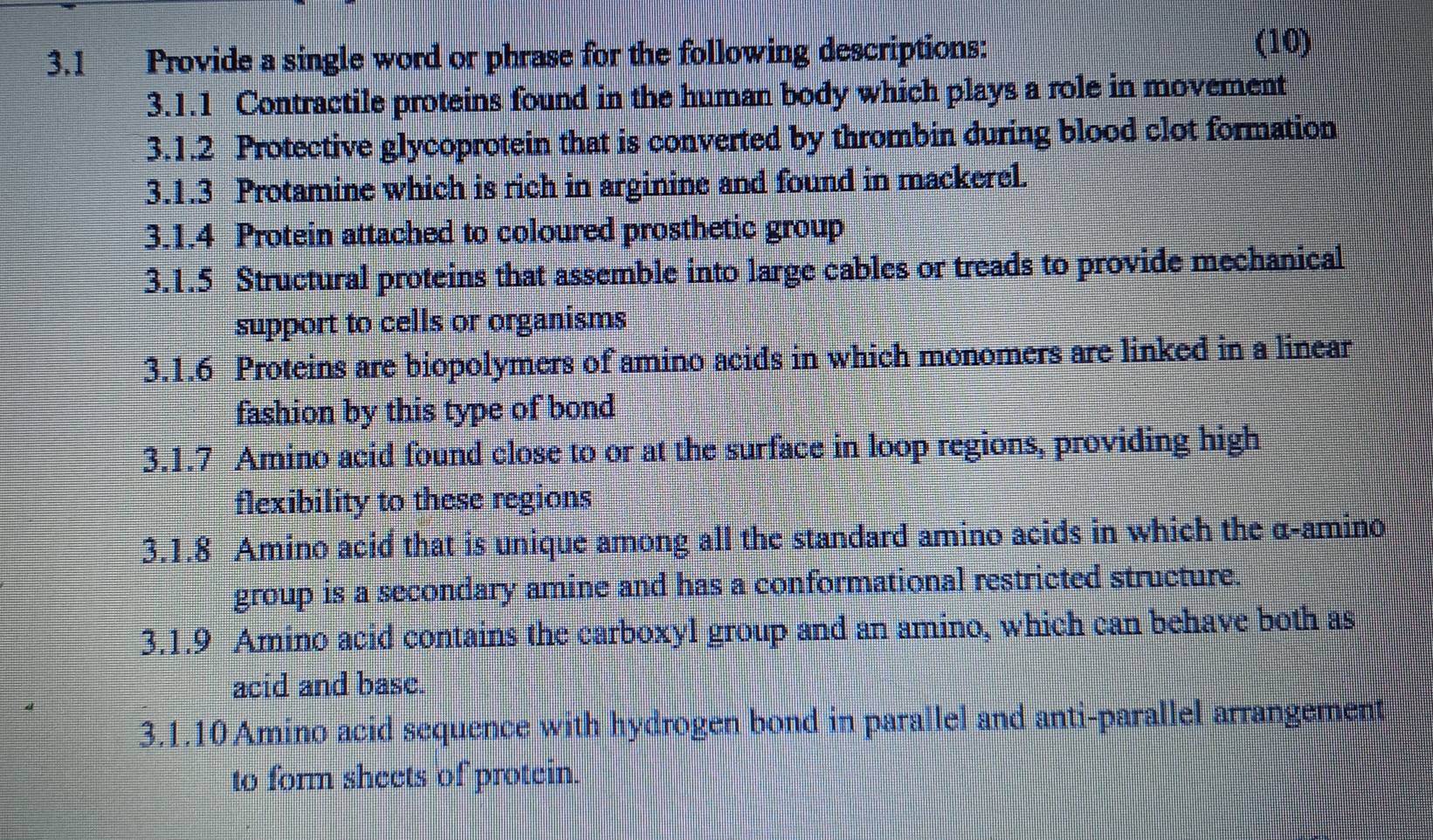 3.1 Provide a single word or phrase for the following descriptions: 
(10) 
3.1.1 Contractile proteins found in the human body which plays a role in movement 
3.1.2 Protective glycoprotein that is converted by thrombin during blood clot formation 
3.1.3 Protamine which is rich in arginine and found in mackerel. 
3.1.4 Protein attached to coloured prosthetic group 
3.1.5 Structural proteins that assemble into large cables or treads to provide mechanical 
support to cells or organisms 
3.1.6 Proteins are biopolymers of amino acids in which monomers are linked in a linear 
fashion by this type of bond 
3.1. 7 Amino acid found close to or at the surface in loop regions, providing high 
flexibility to these regions 
3.1.8 Amino acid that is unique among all the standard amino acids in which the α -amino 
group is a secondary amine and has a conformational restricted structure. 
3.1.9 Amino acid contains the carboxyl group and an amino, which can behave both as 
acid and basc. 
3.1. 10 Amino acid sequence with hydrogen bond in parallel and anti-parallel arrangement 
to form sheets of protein.