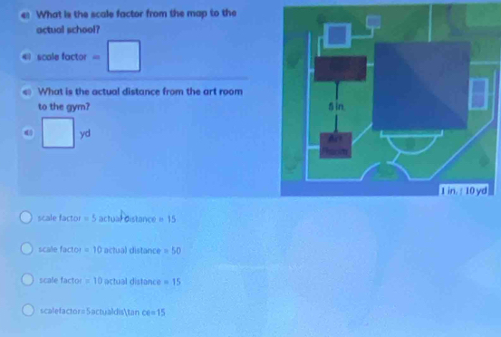 What is the scale factor from the map to the
actual school?
4 scole factor =□ 
What is the actual distance from the art room
to the gym?
□ yd
scale factor =5 actual distance = 15
scale factor =10 actual distance =50
scale factor =10 actual distance =15
scalefactor=Sactualdistan CQ=15