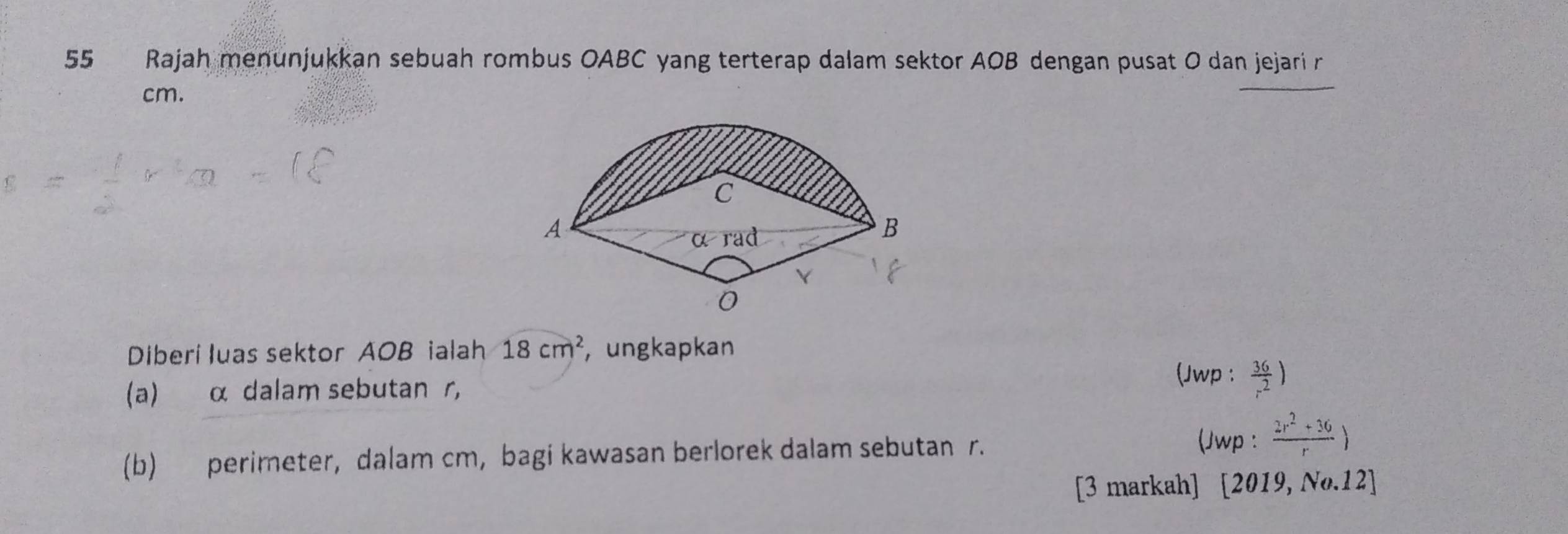 Rajah menunjukkan sebuah rombus OABC yang terterap dalam sektor AOB dengan pusat O dan jejari r
cm. 
Diberi luas sektor AOB ialah 18cm^2 , ungkapkan 
(a) α dalam sebutan r, (Jwp :  36/r^2 )
(b) perimeter, dalam cm, bagi kawasan berlorek dalam sebutan r. 
(Jwp :  (2r^2+36)/r )
[3 markah] [2019,No.12]